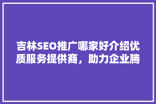 吉林SEO推广哪家好介绍优质服务提供商，助力企业腾飞