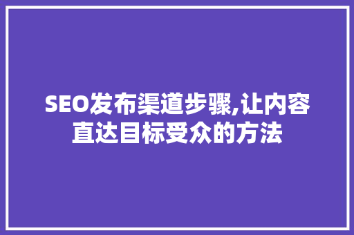 SEO发布渠道步骤,让内容直达目标受众的方法