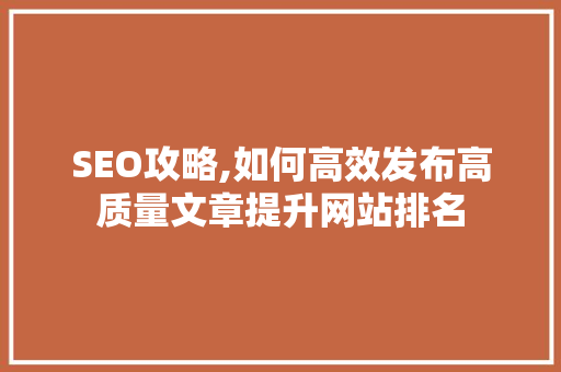 SEO攻略,如何高效发布高质量文章提升网站排名