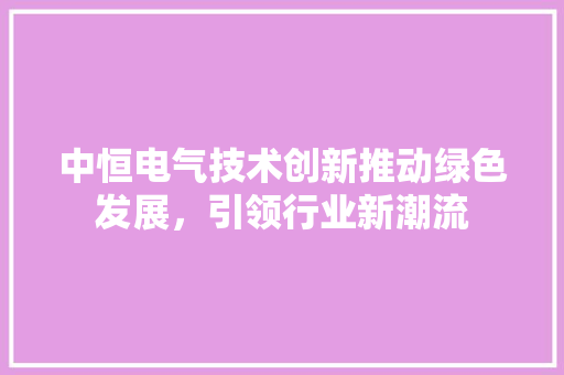 中恒电气技术创新推动绿色发展，引领行业新潮流