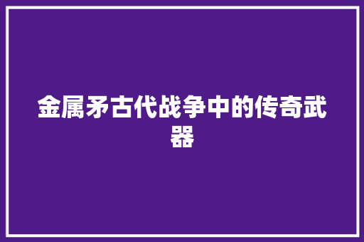 金属矛古代战争中的传奇武器