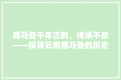 鹿马登千年古韵，传承不息——探寻云南鹿马登的历史与文化