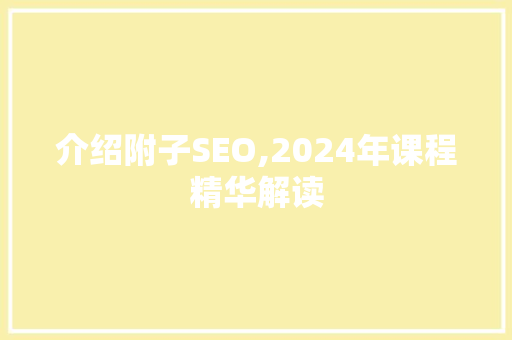 介绍附子SEO,2024年课程精华解读