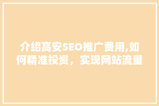 介绍高安SEO推广费用,如何精准投资，实现网站流量翻倍