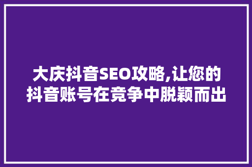 大庆抖音SEO攻略,让您的抖音账号在竞争中脱颖而出