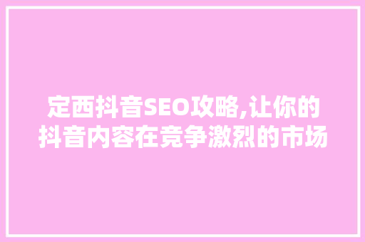 定西抖音SEO攻略,让你的抖音内容在竞争激烈的市场中脱颖而出