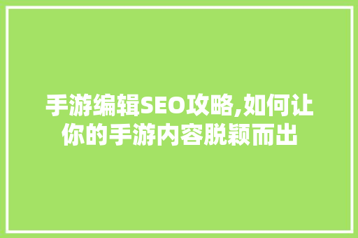 手游编辑SEO攻略,如何让你的手游内容脱颖而出