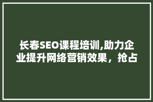 长春SEO课程培训,助力企业提升网络营销效果，抢占市场先机
