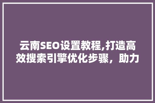 云南SEO设置教程,打造高效搜索引擎优化步骤，助力企业网络营销
