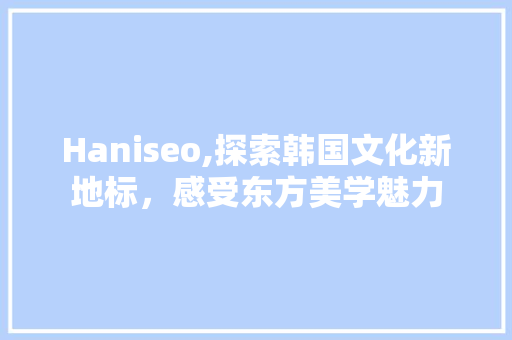 Haniseo,探索韩国文化新地标，感受东方美学魅力