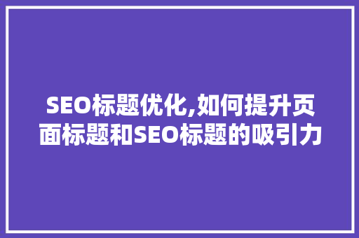 SEO标题优化,如何提升页面标题和SEO标题的吸引力与效果
