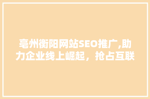 亳州衡阳网站SEO推广,助力企业线上崛起，抢占互联网市场先机