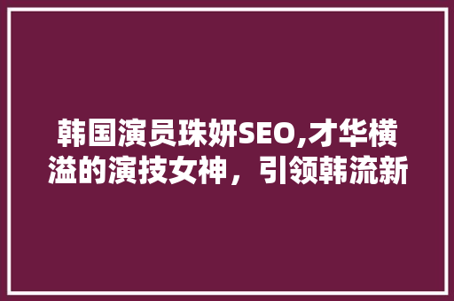 韩国演员珠妍SEO,才华横溢的演技女神，引领韩流新风尚