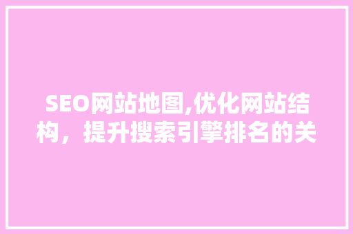 SEO网站地图,优化网站结构，提升搜索引擎排名的关键步骤