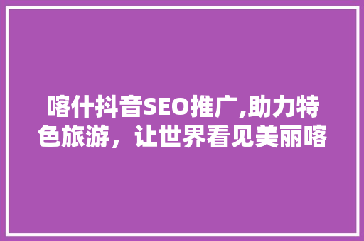 喀什抖音SEO推广,助力特色旅游，让世界看见美丽喀什