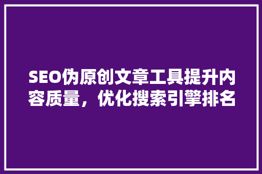 SEO伪原创文章工具提升内容质量，优化搜索引擎排名的利器