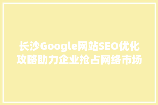 长沙Google网站SEO优化攻略助力企业抢占网络市场制高点