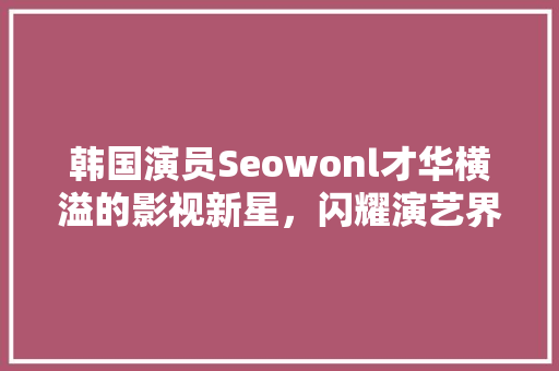 韩国演员Seowonl才华横溢的影视新星，闪耀演艺界星空