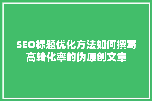 SEO标题优化方法如何撰写高转化率的伪原创文章