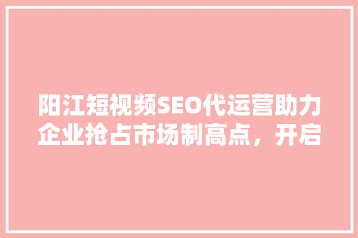 阳江短视频SEO代运营助力企业抢占市场制高点，开启营销新篇章