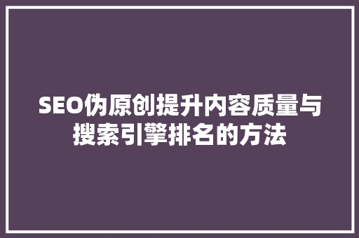 SEO伪原创提升内容质量与搜索引擎排名的方法
