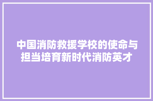 中国消防救援学校的使命与担当培育新时代消防英才
