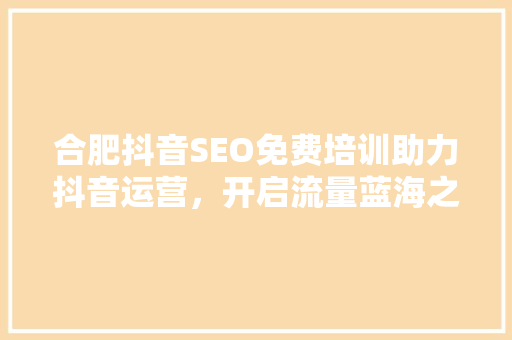 合肥抖音SEO免费培训助力抖音运营，开启流量蓝海之旅