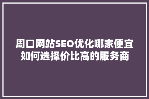 周口网站SEO优化哪家便宜如何选择价比高的服务商