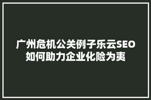 广州危机公关例子乐云SEO如何助力企业化险为夷