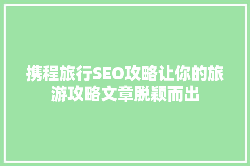 携程旅行SEO攻略让你的旅游攻略文章脱颖而出