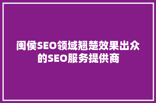 闽侯SEO领域翘楚效果出众的SEO服务提供商