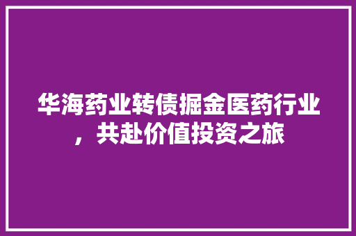 华海药业转债掘金医药行业，共赴价值投资之旅