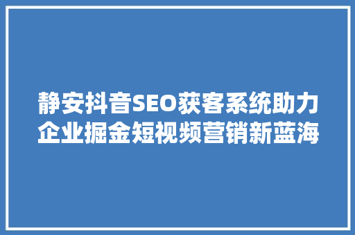 静安抖音SEO获客系统助力企业掘金短视频营销新蓝海