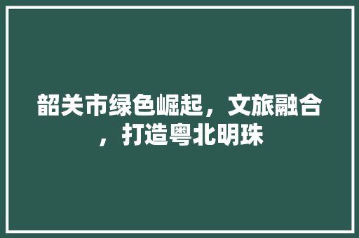 韶关市绿色崛起，文旅融合，打造粤北明珠