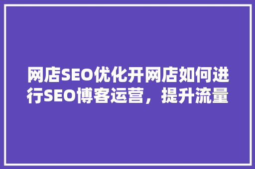 网店SEO优化开网店如何进行SEO博客运营，提升流量与转化率