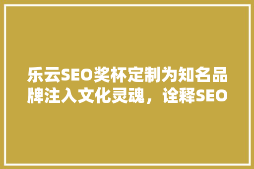 乐云SEO奖杯定制为知名品牌注入文化灵魂，诠释SEO的至高荣誉