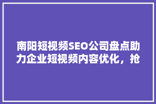 南阳短视频SEO公司盘点助力企业短视频内容优化，抢占市场先机
