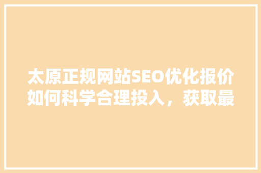 太原正规网站SEO优化报价如何科学合理投入，获取最佳回报