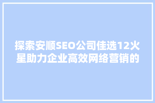 探索安顺SEO公司佳选12火星助力企业高效网络营销的方法