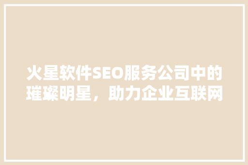 火星软件SEO服务公司中的璀璨明星，助力企业互联网营销腾飞