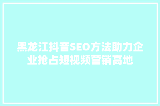 黑龙江抖音SEO方法助力企业抢占短视频营销高地