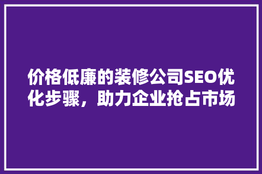 价格低廉的装修公司SEO优化步骤，助力企业抢占市场先机