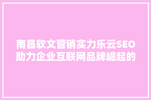 南昌软文营销实力乐云SEO助力企业互联网品牌崛起的秘密武器