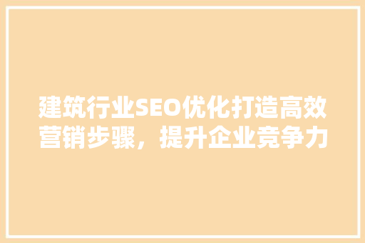 建筑行业SEO优化打造高效营销步骤，提升企业竞争力