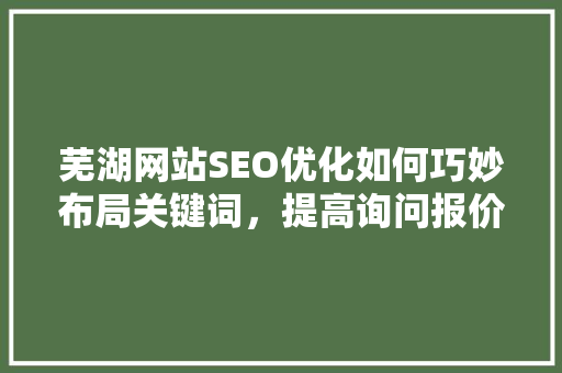 芜湖网站SEO优化如何巧妙布局关键词，提高询问报价转化率