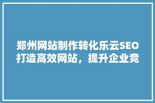郑州网站制作转化乐云SEO打造高效网站，提升企业竞争力