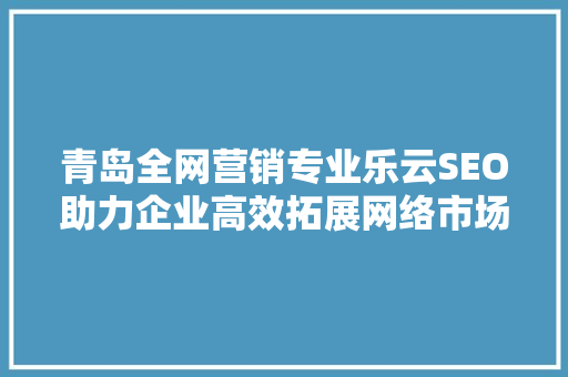 青岛全网营销专业乐云SEO助力企业高效拓展网络市场
