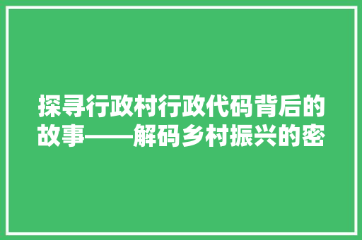 探寻行政村行政代码背后的故事——解码乡村振兴的密码