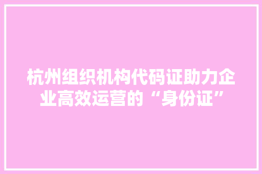杭州组织机构代码证助力企业高效运营的“身份证”