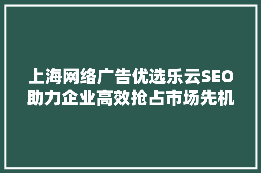 上海网络广告优选乐云SEO助力企业高效抢占市场先机